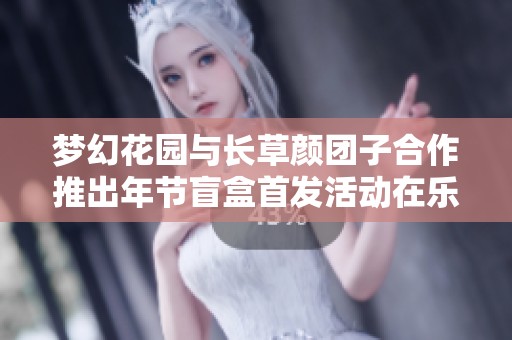 梦幻花园与长草颜团子合作推出年节盲盒首发活动在乐乐软件园火热开启