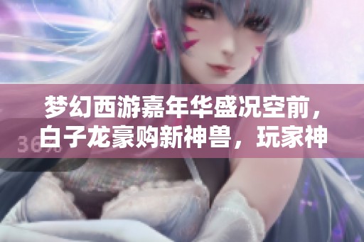 梦幻西游嘉年华盛况空前，白子龙豪购新神兽，玩家神奇操作频出惊喜不断