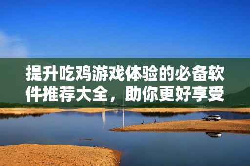提升吃鸡游戏体验的必备软件推荐大全，助你更好享受游戏乐趣