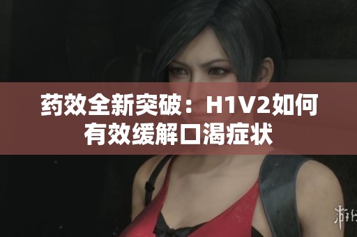 药效全新突破：H1V2如何有效缓解口渴症状