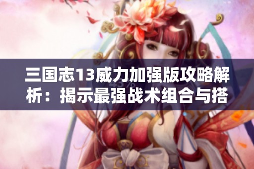 三国志13威力加强版攻略解析：揭示最强战术组合与搭配技巧