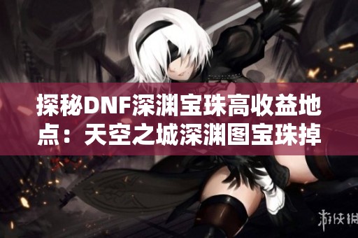 探秘DNF深渊宝珠高收益地点：天空之城深渊图宝珠掉落率异常丰厚