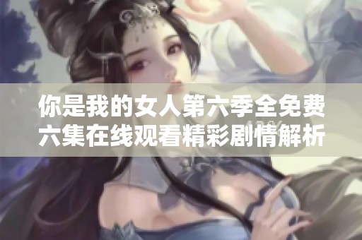你是我的女人第六季全免费六集在线观看精彩剧情解析
