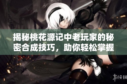 揭秘桃花源记中老玩家的秘密合成技巧，助你轻松掌握特技攻略提升游戏体验