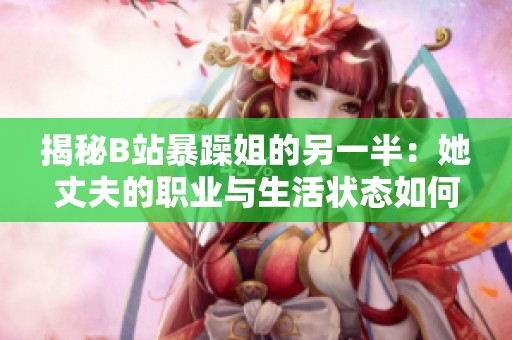 揭秘B站暴躁姐的另一半：她丈夫的职业与生活状态如何？