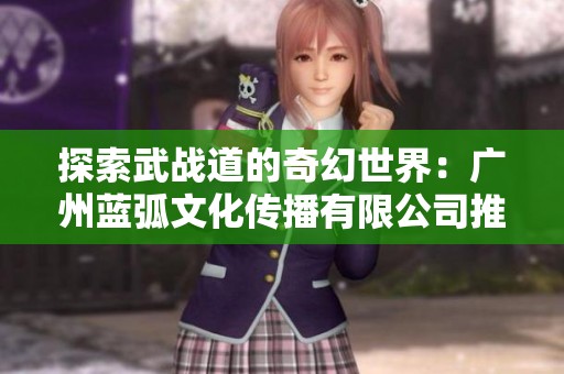 探索武战道的奇幻世界：广州蓝弧文化传播有限公司推出全新动画作品
