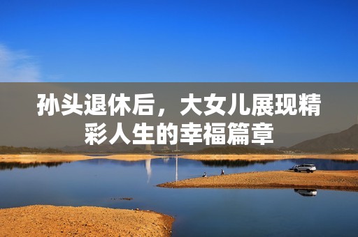 孙头退休后，大女儿展现精彩人生的幸福篇章