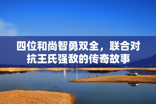 四位和尚智勇双全，联合对抗王氏强敌的传奇故事