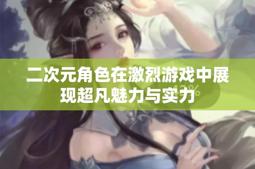 二次元角色在激烈游戏中展现超凡魅力与实力
