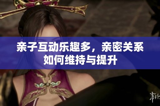亲子互动乐趣多，亲密关系如何维持与提升