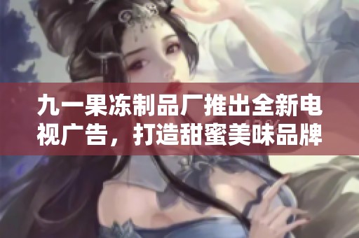 九一果冻制品厂推出全新电视广告，打造甜蜜美味品牌形象