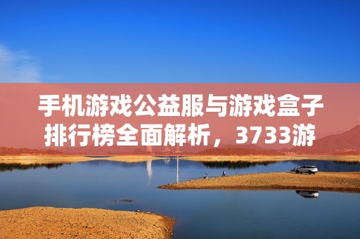 手机游戏公益服与游戏盒子排行榜全面解析，3733游戏为您提供最佳选择和推荐