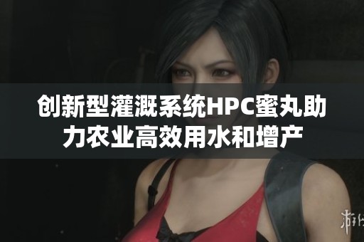 创新型灌溉系统HPC蜜丸助力农业高效用水和增产