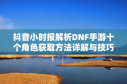 抖音小时报解析DNF手游十个角色获取方法详解与技巧分享