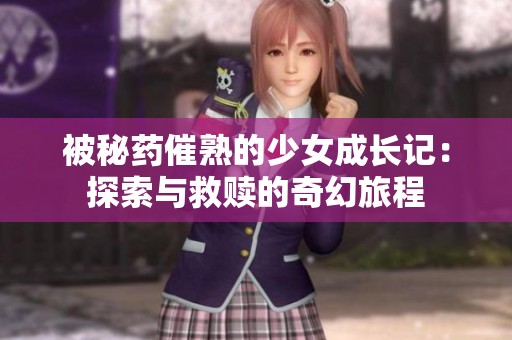 被秘药催熟的少女成长记：探索与救赎的奇幻旅程