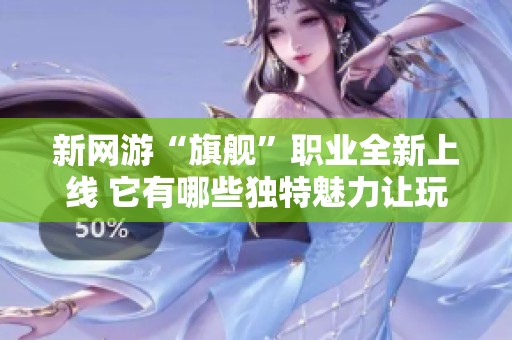 新网游“旗舰”职业全新上线 它有哪些独特魅力让玩家纷纷关注
