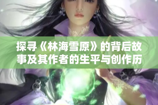 探寻《林海雪原》的背后故事及其作者的生平与创作历程