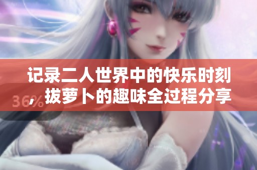 记录二人世界中的快乐时刻，拔萝卜的趣味全过程分享