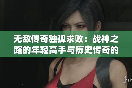 无敌传奇独孤求败：战神之路的年轻高手与历史传奇的完美交汇