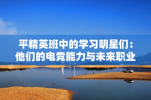平精英班中的学习明星们：他们的电竞能力与未来职业发展前景分析