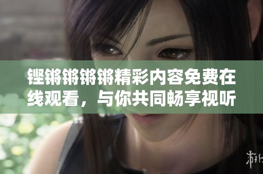 铿锵锵锵锵精彩内容免费在线观看，与你共同畅享视听盛宴