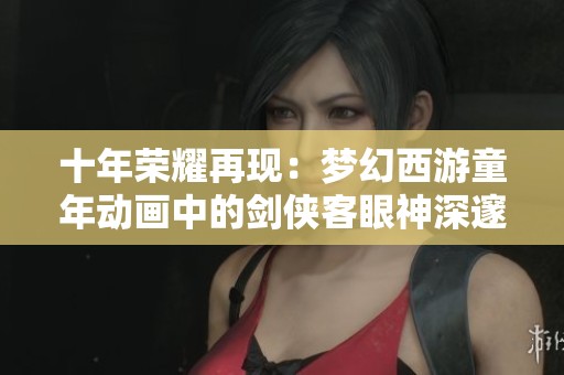 十年荣耀再现：梦幻西游童年动画中的剑侠客眼神深邃感悟人生