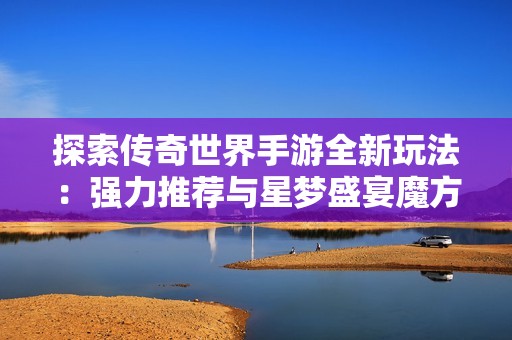 探索传奇世界手游全新玩法：强力推荐与星梦盛宴魔方深度解析
