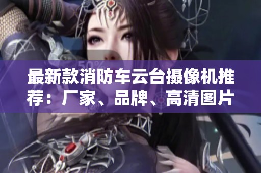 最新款消防车云台摄像机推荐：厂家、品牌、高清图片与热门型号解析