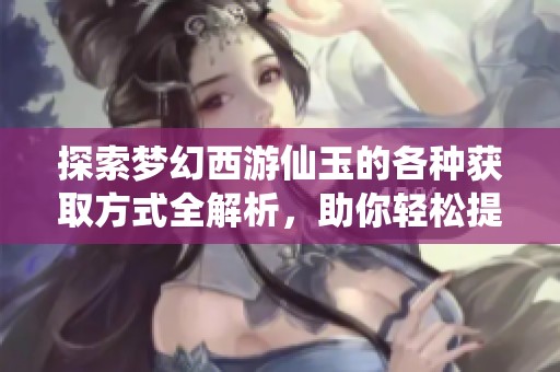 探索梦幻西游仙玉的各种获取方式全解析，助你轻松提升游戏体验