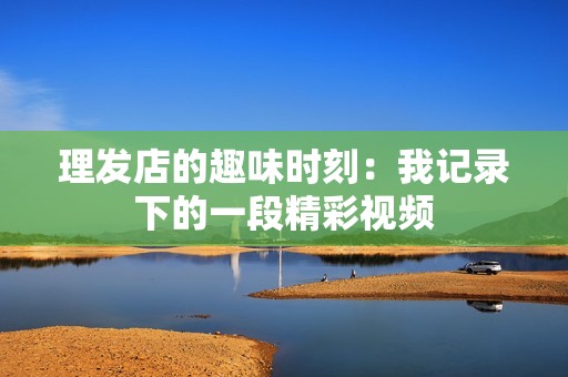 理发店的趣味时刻：我记录下的一段精彩视频