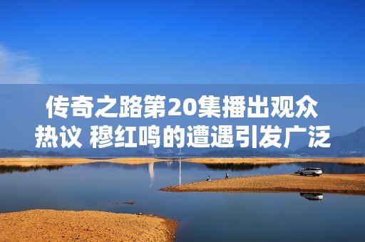 传奇之路第20集播出观众热议 穆红鸣的遭遇引发广泛同情与讨论