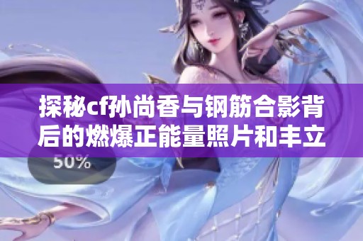 探秘cf孙尚香与钢筋合影背后的燃爆正能量照片和丰立软件园的故事
