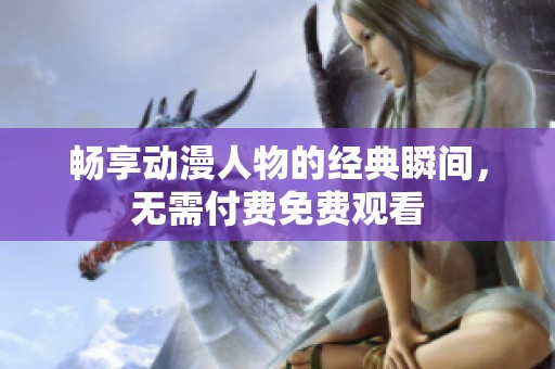畅享动漫人物的经典瞬间，无需付费免费观看