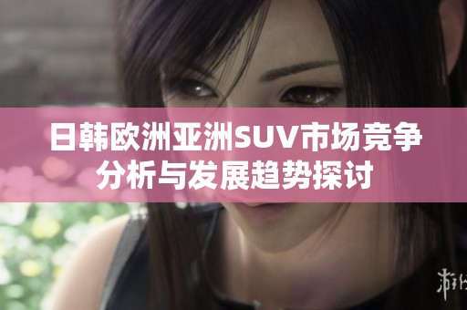 日韩欧洲亚洲SUV市场竞争分析与发展趋势探讨