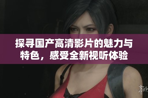探寻国产高清影片的魅力与特色，感受全新视听体验