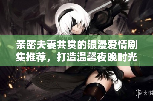 亲密夫妻共赏的浪漫爱情剧集推荐，打造温馨夜晚时光