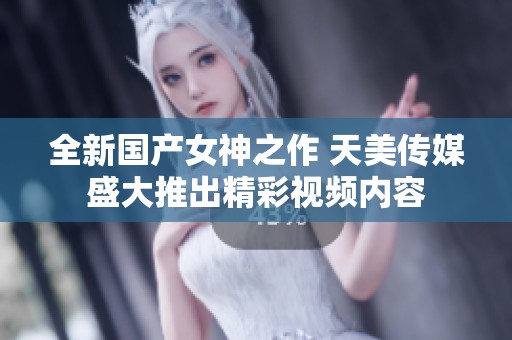全新国产女神之作 天美传媒盛大推出精彩视频内容