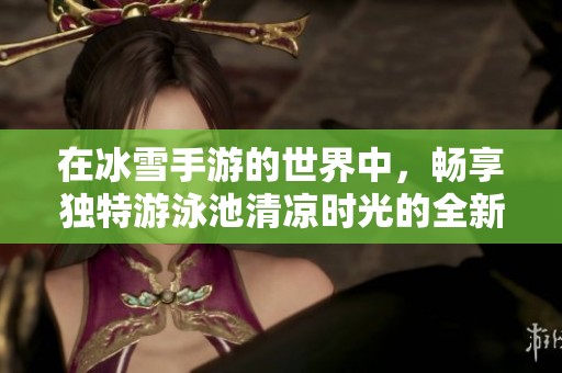 在冰雪手游的世界中，畅享独特游泳池清凉时光的全新体验
