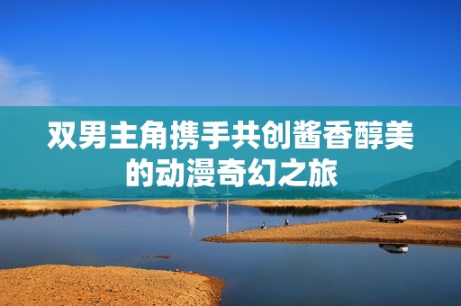 双男主角携手共创酱香醇美的动漫奇幻之旅