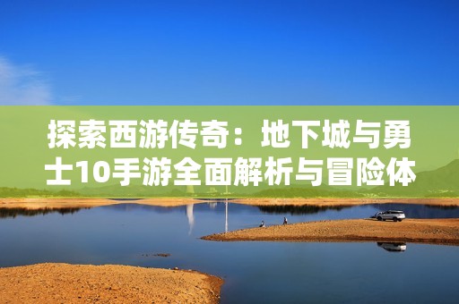探索西游传奇：地下城与勇士10手游全面解析与冒险体验