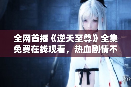 全网首播《逆天至尊》全集免费在线观看，热血剧情不容错过