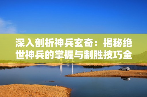 深入剖析神兵玄奇：揭秘绝世神兵的掌握与制胜技巧全攻略