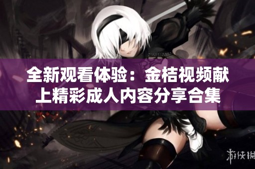 全新观看体验：金桔视频献上精彩成人内容分享合集