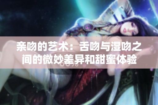 亲吻的艺术：舌吻与湿吻之间的微妙差异和甜蜜体验
