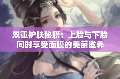 双重护肤秘籍：上脸与下脸同时享受面膜的美丽滋养