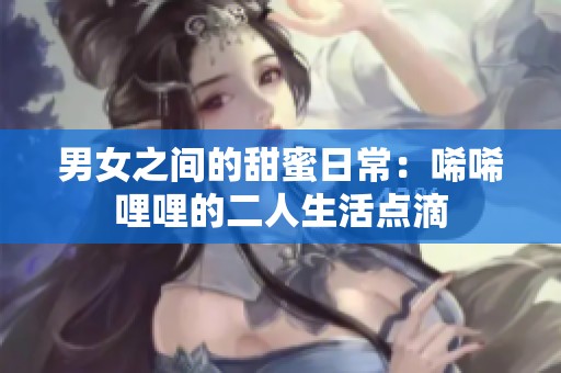 男女之间的甜蜜日常：唏唏哩哩的二人生活点滴