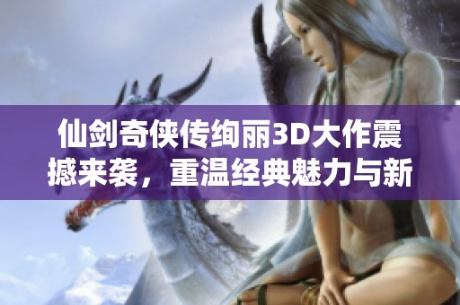 仙剑奇侠传绚丽3D大作震撼来袭，重温经典魅力与新体验
