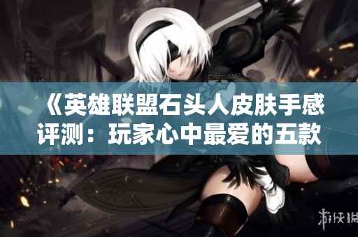 《英雄联盟石头人皮肤手感评测：玩家心中最爱的五款皮肤盘点》