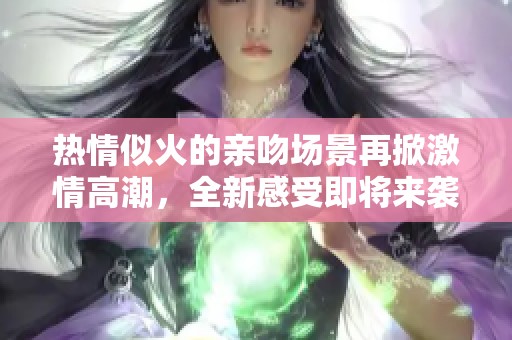 热情似火的亲吻场景再掀激情高潮，全新感受即将来袭