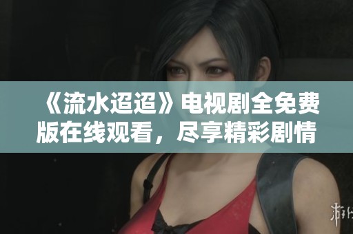 《流水迢迢》电视剧全免费版在线观看，尽享精彩剧情与感人故事